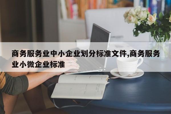 商务服务业中小企业划分标准文件,商务服务业小微企业标准