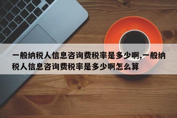 一般纳税人信息咨询费税率是多少啊,一般纳税人信息咨询费税率是多少啊怎么算
