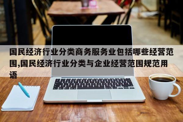 国民经济行业分类商务服务业包括哪些经营范围,国民经济行业分类与企业经营范围规范用语