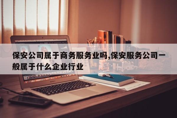 保安公司属于商务服务业吗,保安服务公司一般属于什么企业行业
