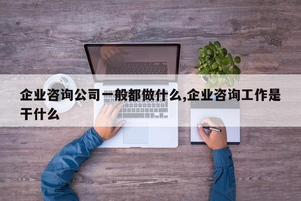 企业咨询公司一般都做什么,企业咨询工作是干什么