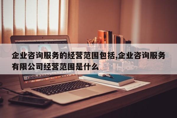 企业咨询服务的经营范围包括,企业咨询服务有限公司经营范围是什么