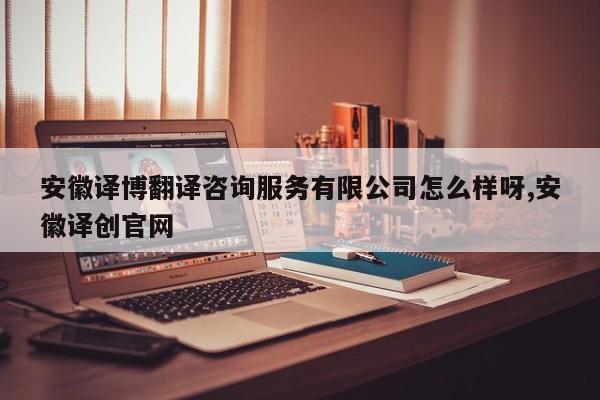 安徽译博翻译咨询服务有限公司怎么样呀,安徽译创官网