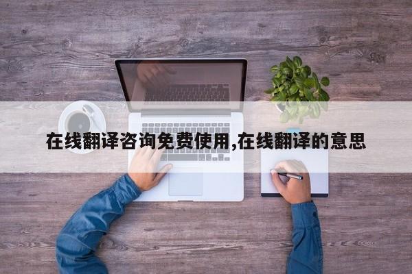 在线翻译咨询免费使用,在线翻译的意思