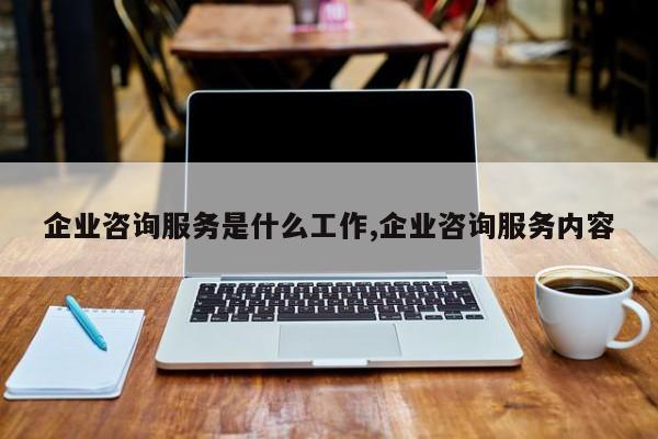 企业咨询服务是什么工作,企业咨询服务内容