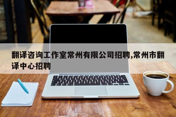 翻译咨询工作室常州有限公司招聘,常州市翻译中心招聘