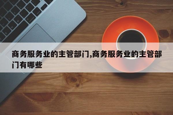 商务服务业的主管部门,商务服务业的主管部门有哪些